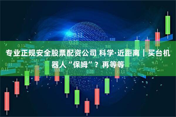 专业正规安全股票配资公司 科学·近距离｜买台机器人“保姆”？再等等