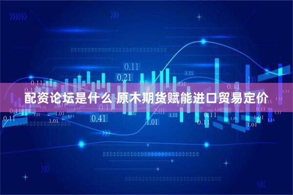 配资论坛是什么 原木期货赋能进口贸易定价