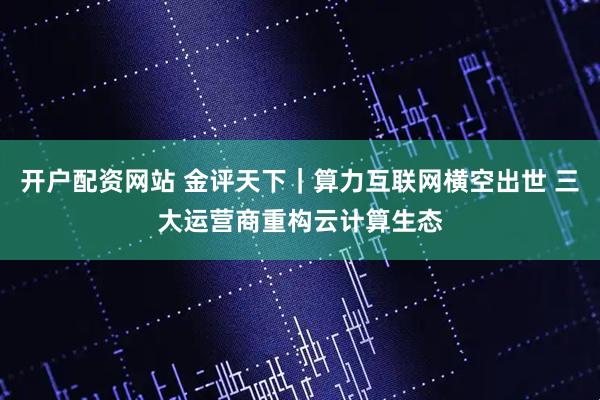 开户配资网站 金评天下｜算力互联网横空出世 三大运营商重构云计算生态