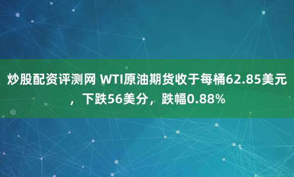 炒股配资评测网 WTI原油期货收于每桶62.85美元，下跌56美分，跌幅0.88%