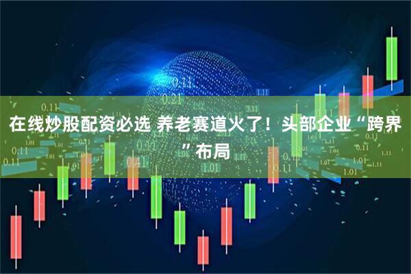 在线炒股配资必选 养老赛道火了！头部企业“跨界”布局