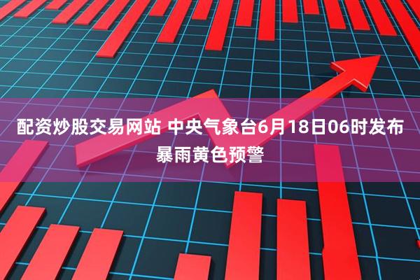 配资炒股交易网站 中央气象台6月18日06时发布暴雨黄色预警