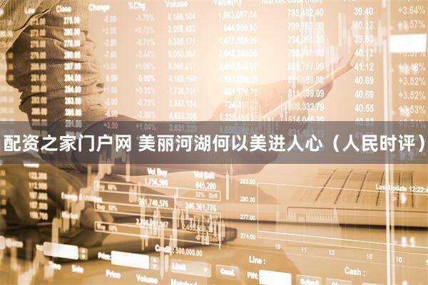 配资之家门户网 美丽河湖何以美进人心（人民时评）