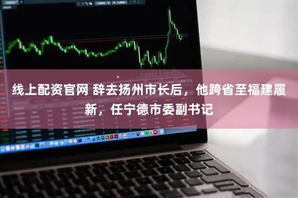 线上配资官网 辞去扬州市长后，他跨省至福建履新，任宁德市委副书记