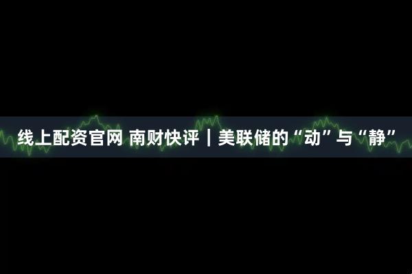 线上配资官网 南财快评｜美联储的“动”与“静”