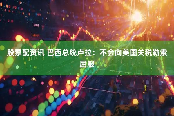股票配资讯 巴西总统卢拉：不会向美国关税勒索屈服