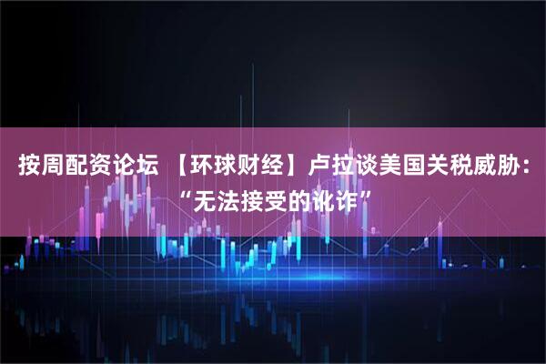 按周配资论坛 【环球财经】卢拉谈美国关税威胁：“无法接受的讹诈”