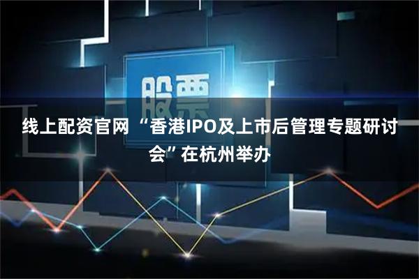 线上配资官网 “香港IPO及上市后管理专题研讨会”在杭州举办