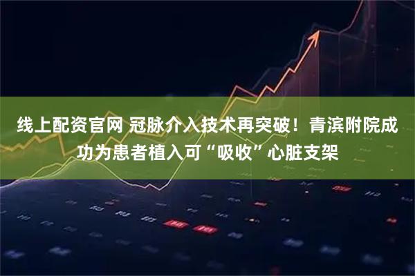 线上配资官网 冠脉介入技术再突破！青滨附院成功为患者植入可“吸收”心脏支架