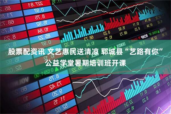股票配资讯 文艺惠民送清凉 郓城县“艺路有你”公益学堂暑期培训班开课