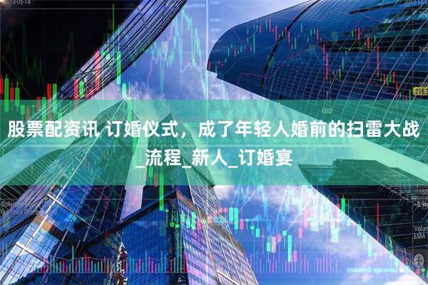 股票配资讯 订婚仪式，成了年轻人婚前的扫雷大战_流程_新人_订婚宴