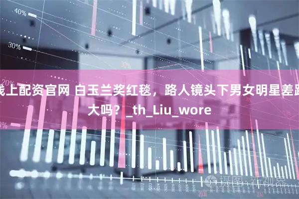 线上配资官网 白玉兰奖红毯，路人镜头下男女明星差距大吗？_th_Liu_wore