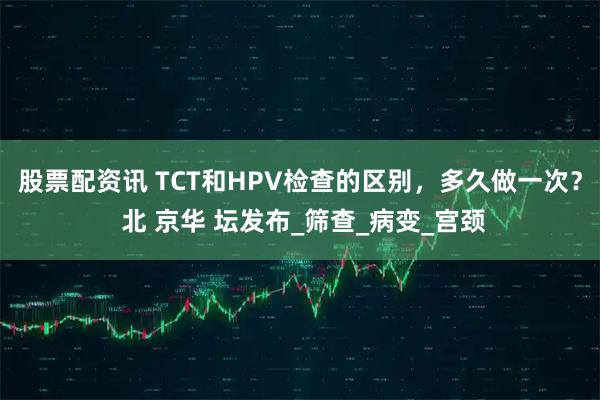 股票配资讯 TCT和HPV检查的区别，多久做一次？ 北 京华 坛发布_筛查_病变_宫颈