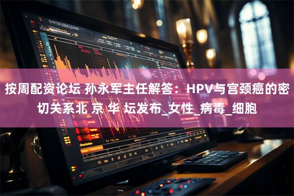 按周配资论坛 孙永军主任解答：HPV与宫颈癌的密切关系北 京 华 坛发布_女性_病毒_细胞