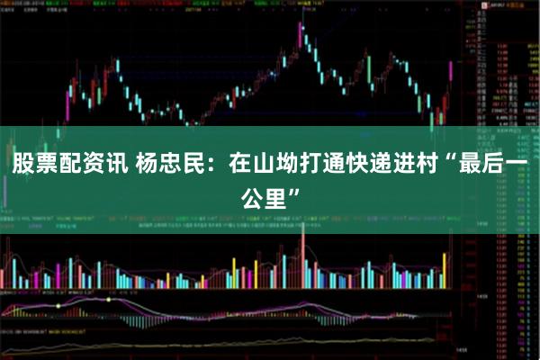 股票配资讯 杨忠民：在山坳打通快递进村“最后一公里”