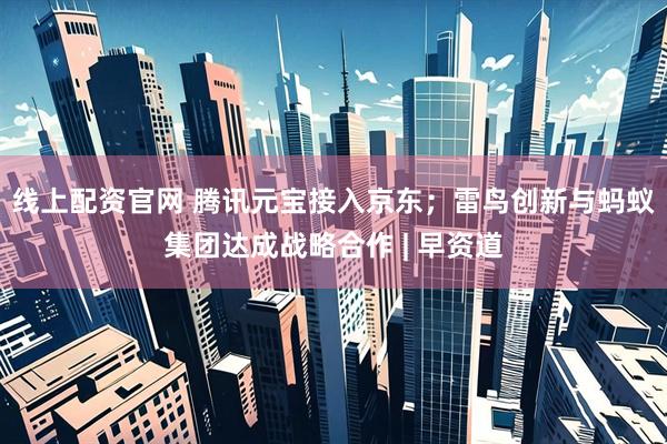 线上配资官网 腾讯元宝接入京东；雷鸟创新与蚂蚁集团达成战略合作 | 早资道