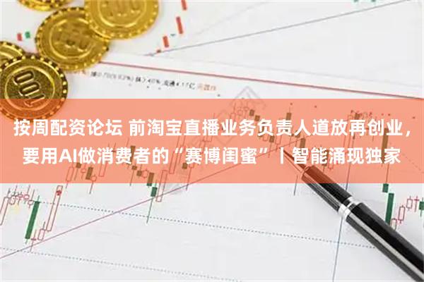 按周配资论坛 前淘宝直播业务负责人道放再创业，要用AI做消费者的“赛博闺蜜”丨智能涌现独家