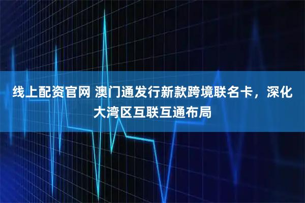 线上配资官网 澳门通发行新款跨境联名卡，深化大湾区互联互通布局
