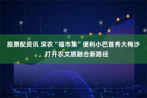 股票配资讯 深农“福市集”便利小巴首秀大梅沙，打开农文旅融合新路径