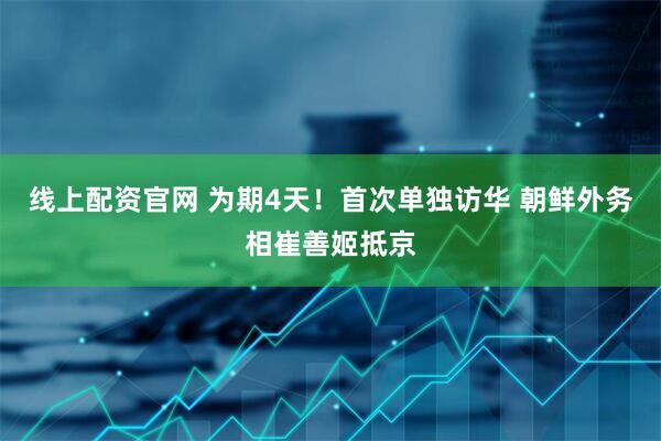 线上配资官网 为期4天！首次单独访华 朝鲜外务相崔善姬抵京