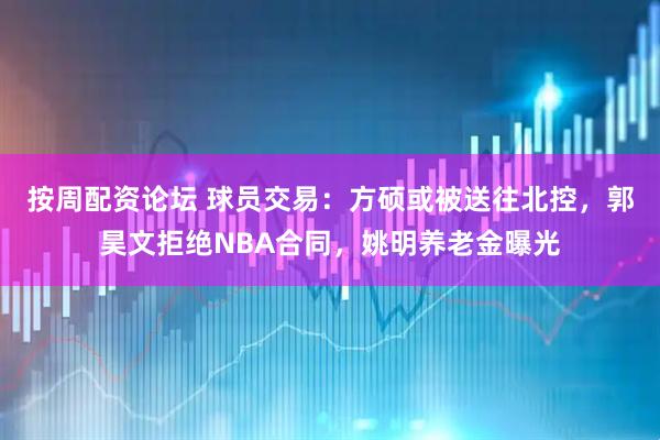 按周配资论坛 球员交易：方硕或被送往北控，郭昊文拒绝NBA合同，姚明养老金曝光