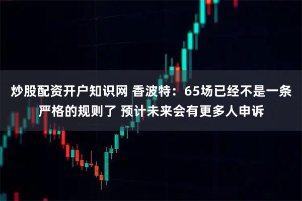 炒股配资开户知识网 香波特：65场已经不是一条严格的规则了 预计未来会有更多人申诉