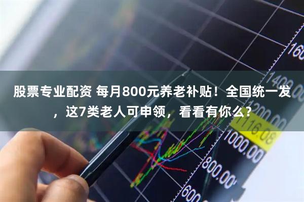 股票专业配资 每月800元养老补贴！全国统一发，这7类老人可申领，看看有你么？