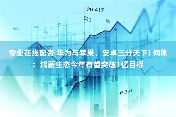 专业在线配资 华为与苹果、安卓三分天下! 何刚：鸿蒙生态今年有望突破1亿目标