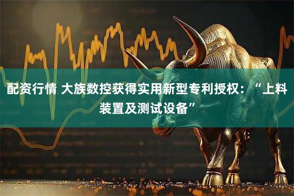 配资行情 大族数控获得实用新型专利授权：“上料装置及测试设备”