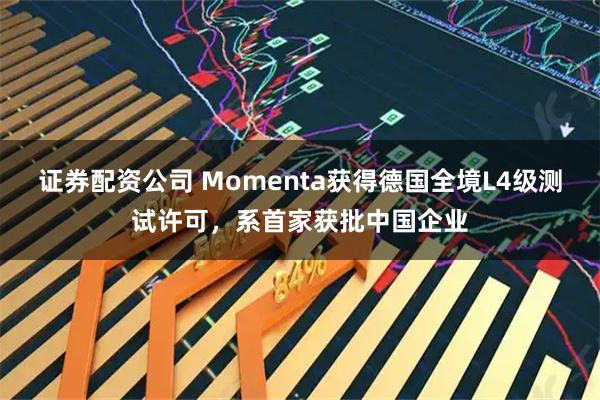 证券配资公司 Momenta获得德国全境L4级测试许可，系首家获批中国企业