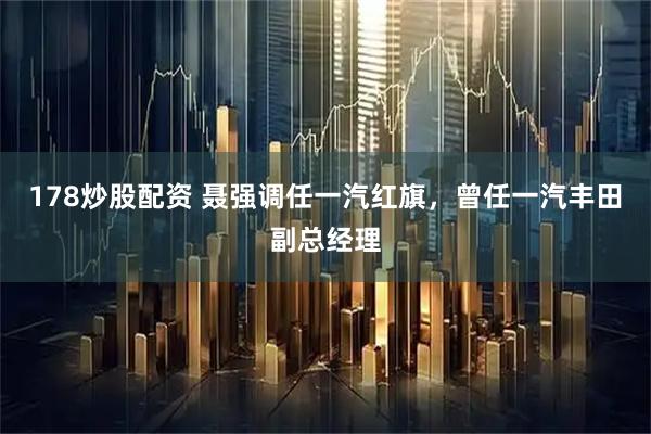 178炒股配资 聂强调任一汽红旗，曾任一汽丰田副总经理