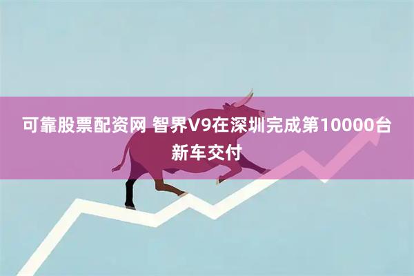 可靠股票配资网 智界V9在深圳完成第10000台新车交付