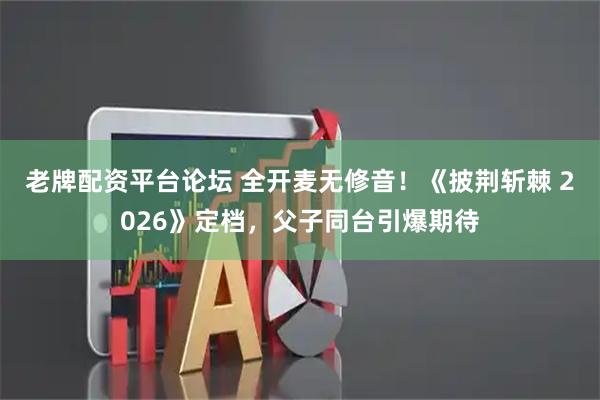 老牌配资平台论坛 全开麦无修音！《披荆斩棘 2026》定档，父子同台引爆期待