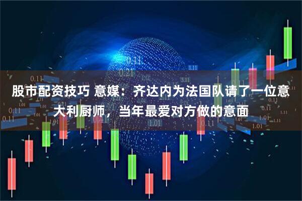 股市配资技巧 意媒：齐达内为法国队请了一位意大利厨师，当年最爱对方做的意面