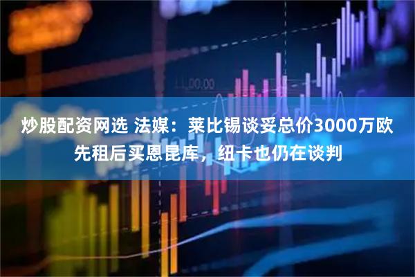 炒股配资网选 法媒：莱比锡谈妥总价3000万欧先租后买恩昆库，纽卡也仍在谈判