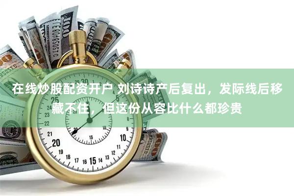 在线炒股配资开户 刘诗诗产后复出，发际线后移藏不住，但这份从容比什么都珍贵