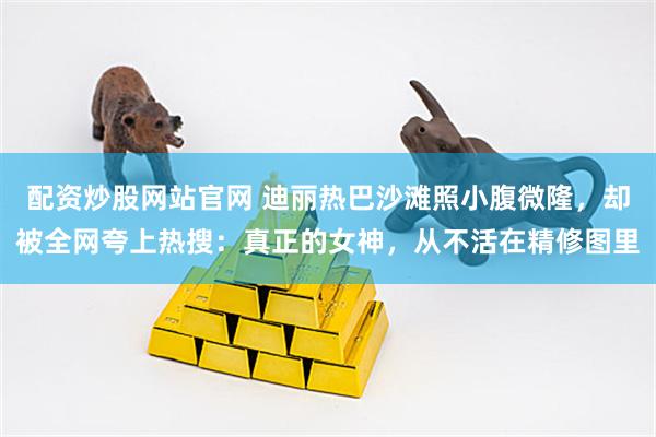 配资炒股网站官网 迪丽热巴沙滩照小腹微隆，却被全网夸上热搜：真正的女神，从不活在精修图里