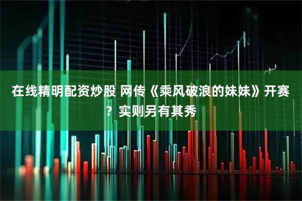 在线精明配资炒股 网传《乘风破浪的妹妹》开赛？实则另有其秀
