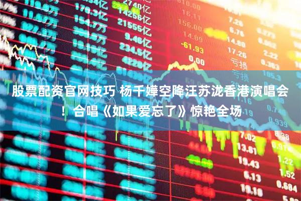 股票配资官网技巧 杨千嬅空降汪苏泷香港演唱会！合唱《如果爱忘了》惊艳全场