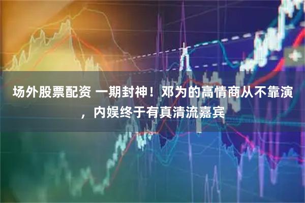 场外股票配资 一期封神！邓为的高情商从不靠演，内娱终于有真清流嘉宾