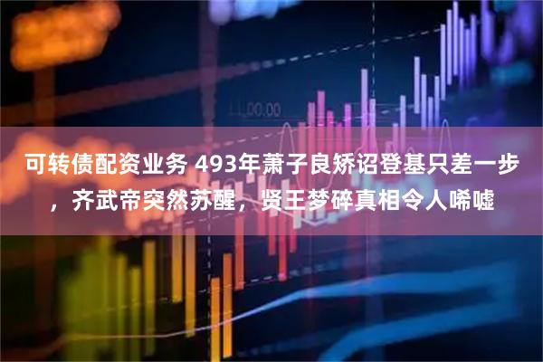 可转债配资业务 493年萧子良矫诏登基只差一步，齐武帝突然苏醒，贤王梦碎真相令人唏嘘