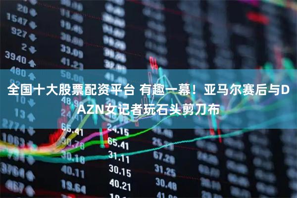 全国十大股票配资平台 有趣一幕！亚马尔赛后与DAZN女记者玩石头剪刀布