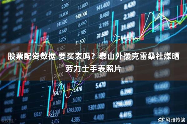 股票配资数据 要买表吗？泰山外援克雷桑社媒晒劳力士手表照片